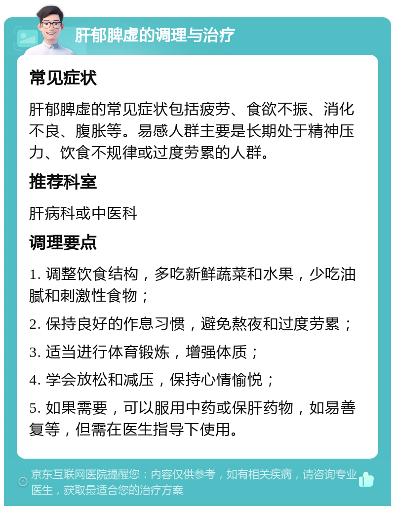 肝郁脾虚的调理与治疗 常见症状 肝郁脾虚的常见症状包括疲劳、食欲不振、消化不良、腹胀等。易感人群主要是长期处于精神压力、饮食不规律或过度劳累的人群。 推荐科室 肝病科或中医科 调理要点 1. 调整饮食结构，多吃新鲜蔬菜和水果，少吃油腻和刺激性食物； 2. 保持良好的作息习惯，避免熬夜和过度劳累； 3. 适当进行体育锻炼，增强体质； 4. 学会放松和减压，保持心情愉悦； 5. 如果需要，可以服用中药或保肝药物，如易善复等，但需在医生指导下使用。