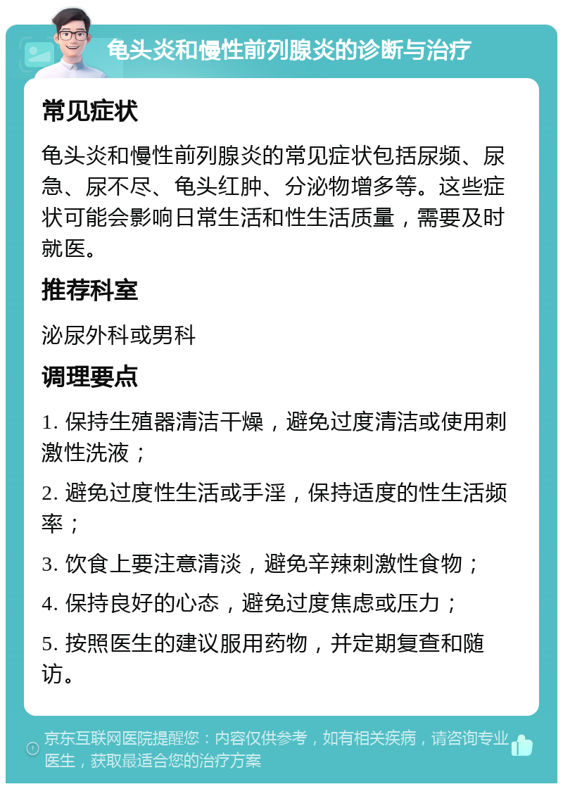 龟头炎和慢性前列腺炎的诊断与治疗 常见症状 龟头炎和慢性前列腺炎的常见症状包括尿频、尿急、尿不尽、龟头红肿、分泌物增多等。这些症状可能会影响日常生活和性生活质量，需要及时就医。 推荐科室 泌尿外科或男科 调理要点 1. 保持生殖器清洁干燥，避免过度清洁或使用刺激性洗液； 2. 避免过度性生活或手淫，保持适度的性生活频率； 3. 饮食上要注意清淡，避免辛辣刺激性食物； 4. 保持良好的心态，避免过度焦虑或压力； 5. 按照医生的建议服用药物，并定期复查和随访。