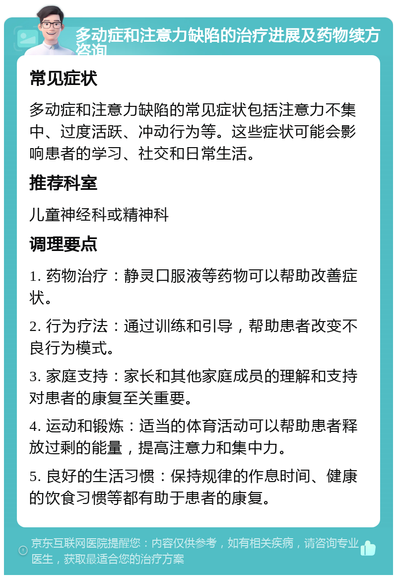 多动症和注意力缺陷的治疗进展及药物续方咨询 常见症状 多动症和注意力缺陷的常见症状包括注意力不集中、过度活跃、冲动行为等。这些症状可能会影响患者的学习、社交和日常生活。 推荐科室 儿童神经科或精神科 调理要点 1. 药物治疗：静灵口服液等药物可以帮助改善症状。 2. 行为疗法：通过训练和引导，帮助患者改变不良行为模式。 3. 家庭支持：家长和其他家庭成员的理解和支持对患者的康复至关重要。 4. 运动和锻炼：适当的体育活动可以帮助患者释放过剩的能量，提高注意力和集中力。 5. 良好的生活习惯：保持规律的作息时间、健康的饮食习惯等都有助于患者的康复。