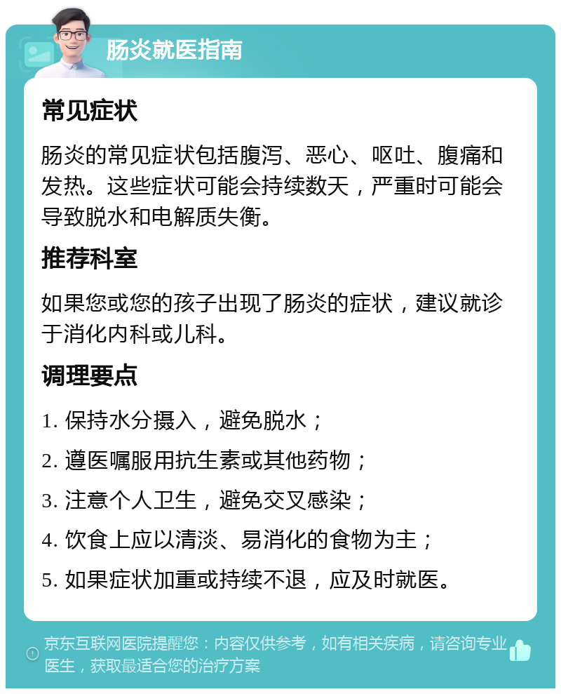 肠炎就医指南 常见症状 肠炎的常见症状包括腹泻、恶心、呕吐、腹痛和发热。这些症状可能会持续数天，严重时可能会导致脱水和电解质失衡。 推荐科室 如果您或您的孩子出现了肠炎的症状，建议就诊于消化内科或儿科。 调理要点 1. 保持水分摄入，避免脱水； 2. 遵医嘱服用抗生素或其他药物； 3. 注意个人卫生，避免交叉感染； 4. 饮食上应以清淡、易消化的食物为主； 5. 如果症状加重或持续不退，应及时就医。