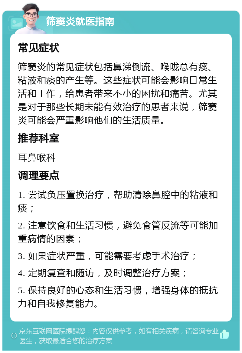 筛窦炎就医指南 常见症状 筛窦炎的常见症状包括鼻涕倒流、喉咙总有痰、粘液和痰的产生等。这些症状可能会影响日常生活和工作，给患者带来不小的困扰和痛苦。尤其是对于那些长期未能有效治疗的患者来说，筛窦炎可能会严重影响他们的生活质量。 推荐科室 耳鼻喉科 调理要点 1. 尝试负压置换治疗，帮助清除鼻腔中的粘液和痰； 2. 注意饮食和生活习惯，避免食管反流等可能加重病情的因素； 3. 如果症状严重，可能需要考虑手术治疗； 4. 定期复查和随访，及时调整治疗方案； 5. 保持良好的心态和生活习惯，增强身体的抵抗力和自我修复能力。