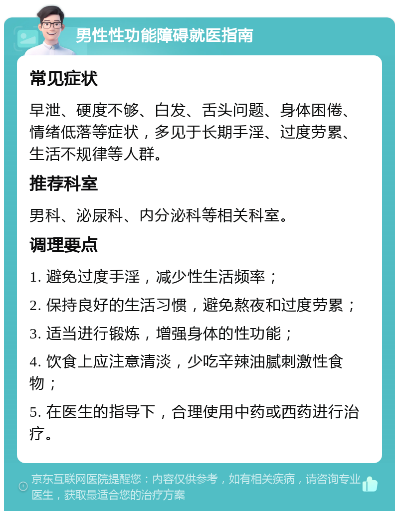 男性性功能障碍就医指南 常见症状 早泄、硬度不够、白发、舌头问题、身体困倦、情绪低落等症状，多见于长期手淫、过度劳累、生活不规律等人群。 推荐科室 男科、泌尿科、内分泌科等相关科室。 调理要点 1. 避免过度手淫，减少性生活频率； 2. 保持良好的生活习惯，避免熬夜和过度劳累； 3. 适当进行锻炼，增强身体的性功能； 4. 饮食上应注意清淡，少吃辛辣油腻刺激性食物； 5. 在医生的指导下，合理使用中药或西药进行治疗。