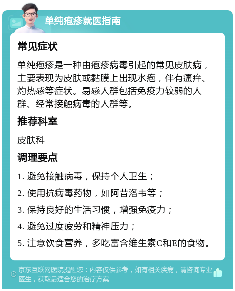 单纯疱疹就医指南 常见症状 单纯疱疹是一种由疱疹病毒引起的常见皮肤病，主要表现为皮肤或黏膜上出现水疱，伴有瘙痒、灼热感等症状。易感人群包括免疫力较弱的人群、经常接触病毒的人群等。 推荐科室 皮肤科 调理要点 1. 避免接触病毒，保持个人卫生； 2. 使用抗病毒药物，如阿昔洛韦等； 3. 保持良好的生活习惯，增强免疫力； 4. 避免过度疲劳和精神压力； 5. 注意饮食营养，多吃富含维生素C和E的食物。