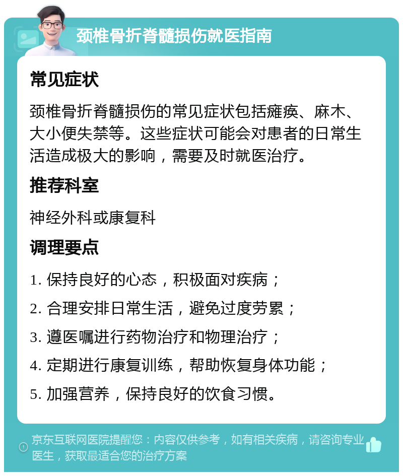 颈椎骨折脊髓损伤就医指南 常见症状 颈椎骨折脊髓损伤的常见症状包括瘫痪、麻木、大小便失禁等。这些症状可能会对患者的日常生活造成极大的影响，需要及时就医治疗。 推荐科室 神经外科或康复科 调理要点 1. 保持良好的心态，积极面对疾病； 2. 合理安排日常生活，避免过度劳累； 3. 遵医嘱进行药物治疗和物理治疗； 4. 定期进行康复训练，帮助恢复身体功能； 5. 加强营养，保持良好的饮食习惯。