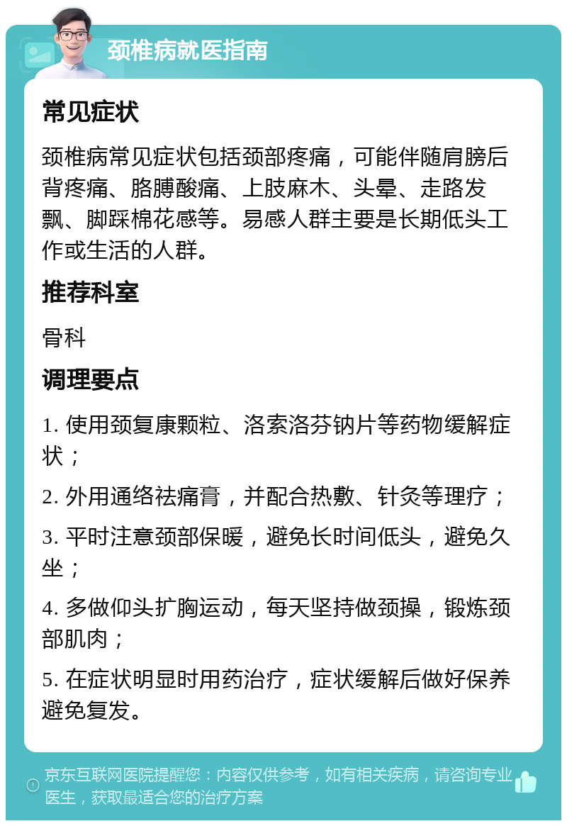 颈椎病就医指南 常见症状 颈椎病常见症状包括颈部疼痛，可能伴随肩膀后背疼痛、胳膊酸痛、上肢麻木、头晕、走路发飘、脚踩棉花感等。易感人群主要是长期低头工作或生活的人群。 推荐科室 骨科 调理要点 1. 使用颈复康颗粒、洛索洛芬钠片等药物缓解症状； 2. 外用通络祛痛膏，并配合热敷、针灸等理疗； 3. 平时注意颈部保暖，避免长时间低头，避免久坐； 4. 多做仰头扩胸运动，每天坚持做颈操，锻炼颈部肌肉； 5. 在症状明显时用药治疗，症状缓解后做好保养避免复发。