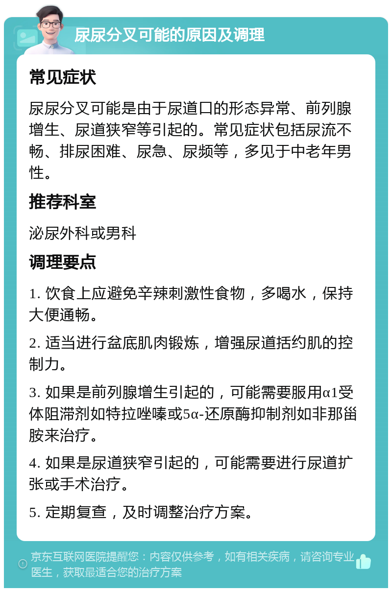 尿尿分叉可能的原因及调理 常见症状 尿尿分叉可能是由于尿道口的形态异常、前列腺增生、尿道狭窄等引起的。常见症状包括尿流不畅、排尿困难、尿急、尿频等，多见于中老年男性。 推荐科室 泌尿外科或男科 调理要点 1. 饮食上应避免辛辣刺激性食物，多喝水，保持大便通畅。 2. 适当进行盆底肌肉锻炼，增强尿道括约肌的控制力。 3. 如果是前列腺增生引起的，可能需要服用α1受体阻滞剂如特拉唑嗪或5α-还原酶抑制剂如非那甾胺来治疗。 4. 如果是尿道狭窄引起的，可能需要进行尿道扩张或手术治疗。 5. 定期复查，及时调整治疗方案。