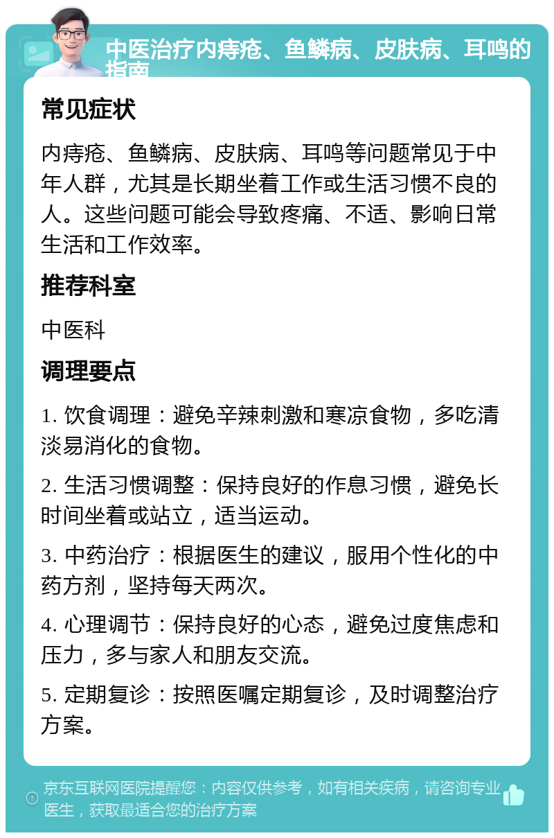 中医治疗内痔疮、鱼鳞病、皮肤病、耳鸣的指南 常见症状 内痔疮、鱼鳞病、皮肤病、耳鸣等问题常见于中年人群，尤其是长期坐着工作或生活习惯不良的人。这些问题可能会导致疼痛、不适、影响日常生活和工作效率。 推荐科室 中医科 调理要点 1. 饮食调理：避免辛辣刺激和寒凉食物，多吃清淡易消化的食物。 2. 生活习惯调整：保持良好的作息习惯，避免长时间坐着或站立，适当运动。 3. 中药治疗：根据医生的建议，服用个性化的中药方剂，坚持每天两次。 4. 心理调节：保持良好的心态，避免过度焦虑和压力，多与家人和朋友交流。 5. 定期复诊：按照医嘱定期复诊，及时调整治疗方案。