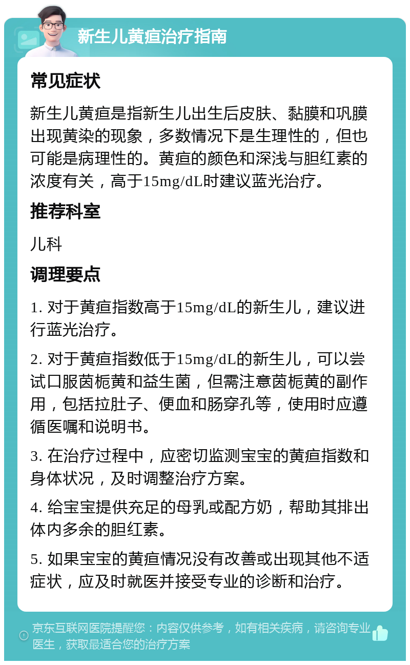 新生儿黄疸治疗指南 常见症状 新生儿黄疸是指新生儿出生后皮肤、黏膜和巩膜出现黄染的现象，多数情况下是生理性的，但也可能是病理性的。黄疸的颜色和深浅与胆红素的浓度有关，高于15mg/dL时建议蓝光治疗。 推荐科室 儿科 调理要点 1. 对于黄疸指数高于15mg/dL的新生儿，建议进行蓝光治疗。 2. 对于黄疸指数低于15mg/dL的新生儿，可以尝试口服茵栀黄和益生菌，但需注意茵栀黄的副作用，包括拉肚子、便血和肠穿孔等，使用时应遵循医嘱和说明书。 3. 在治疗过程中，应密切监测宝宝的黄疸指数和身体状况，及时调整治疗方案。 4. 给宝宝提供充足的母乳或配方奶，帮助其排出体内多余的胆红素。 5. 如果宝宝的黄疸情况没有改善或出现其他不适症状，应及时就医并接受专业的诊断和治疗。