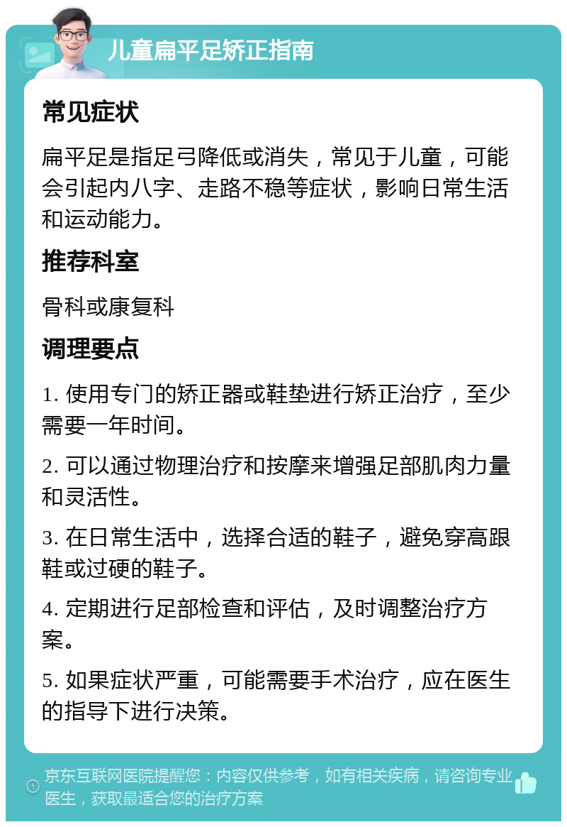 儿童扁平足矫正指南 常见症状 扁平足是指足弓降低或消失，常见于儿童，可能会引起内八字、走路不稳等症状，影响日常生活和运动能力。 推荐科室 骨科或康复科 调理要点 1. 使用专门的矫正器或鞋垫进行矫正治疗，至少需要一年时间。 2. 可以通过物理治疗和按摩来增强足部肌肉力量和灵活性。 3. 在日常生活中，选择合适的鞋子，避免穿高跟鞋或过硬的鞋子。 4. 定期进行足部检查和评估，及时调整治疗方案。 5. 如果症状严重，可能需要手术治疗，应在医生的指导下进行决策。