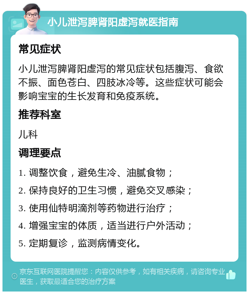 小儿泄泻脾肾阳虚泻就医指南 常见症状 小儿泄泻脾肾阳虚泻的常见症状包括腹泻、食欲不振、面色苍白、四肢冰冷等。这些症状可能会影响宝宝的生长发育和免疫系统。 推荐科室 儿科 调理要点 1. 调整饮食，避免生冷、油腻食物； 2. 保持良好的卫生习惯，避免交叉感染； 3. 使用仙特明滴剂等药物进行治疗； 4. 增强宝宝的体质，适当进行户外活动； 5. 定期复诊，监测病情变化。