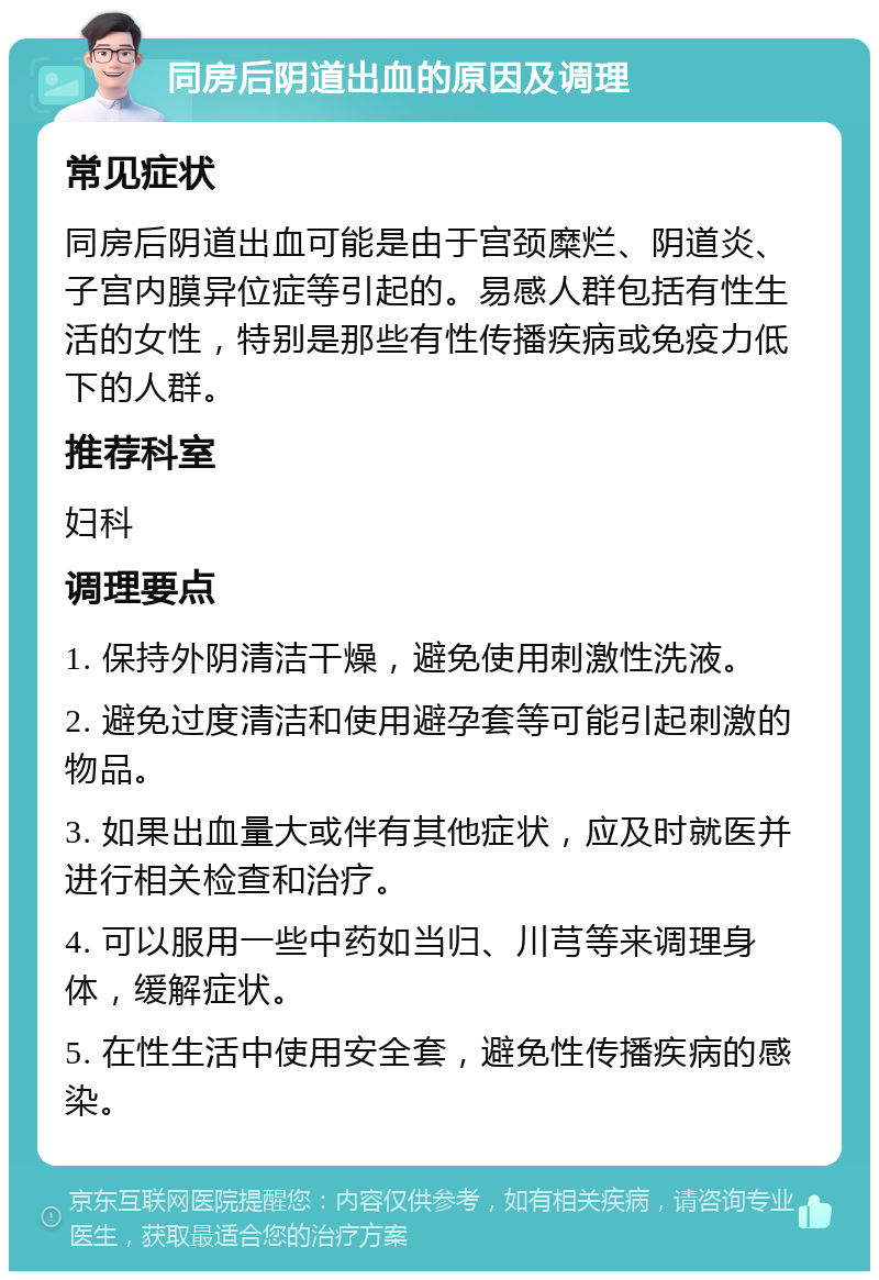 同房后阴道出血的原因及调理 常见症状 同房后阴道出血可能是由于宫颈糜烂、阴道炎、子宫内膜异位症等引起的。易感人群包括有性生活的女性，特别是那些有性传播疾病或免疫力低下的人群。 推荐科室 妇科 调理要点 1. 保持外阴清洁干燥，避免使用刺激性洗液。 2. 避免过度清洁和使用避孕套等可能引起刺激的物品。 3. 如果出血量大或伴有其他症状，应及时就医并进行相关检查和治疗。 4. 可以服用一些中药如当归、川芎等来调理身体，缓解症状。 5. 在性生活中使用安全套，避免性传播疾病的感染。