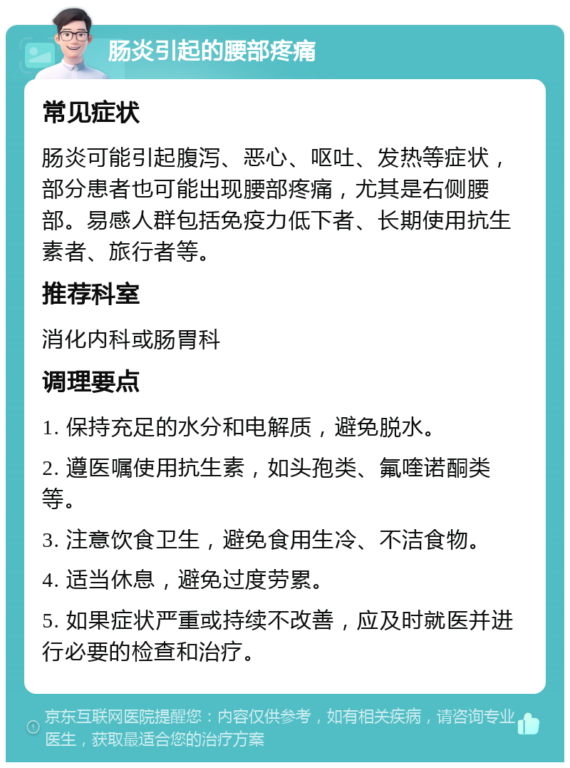 肠炎引起的腰部疼痛 常见症状 肠炎可能引起腹泻、恶心、呕吐、发热等症状，部分患者也可能出现腰部疼痛，尤其是右侧腰部。易感人群包括免疫力低下者、长期使用抗生素者、旅行者等。 推荐科室 消化内科或肠胃科 调理要点 1. 保持充足的水分和电解质，避免脱水。 2. 遵医嘱使用抗生素，如头孢类、氟喹诺酮类等。 3. 注意饮食卫生，避免食用生冷、不洁食物。 4. 适当休息，避免过度劳累。 5. 如果症状严重或持续不改善，应及时就医并进行必要的检查和治疗。