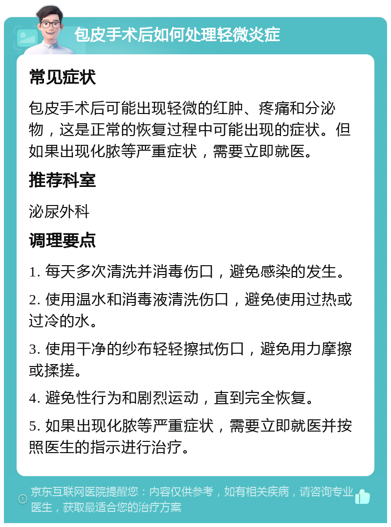 包皮手术后如何处理轻微炎症 常见症状 包皮手术后可能出现轻微的红肿、疼痛和分泌物，这是正常的恢复过程中可能出现的症状。但如果出现化脓等严重症状，需要立即就医。 推荐科室 泌尿外科 调理要点 1. 每天多次清洗并消毒伤口，避免感染的发生。 2. 使用温水和消毒液清洗伤口，避免使用过热或过冷的水。 3. 使用干净的纱布轻轻擦拭伤口，避免用力摩擦或揉搓。 4. 避免性行为和剧烈运动，直到完全恢复。 5. 如果出现化脓等严重症状，需要立即就医并按照医生的指示进行治疗。