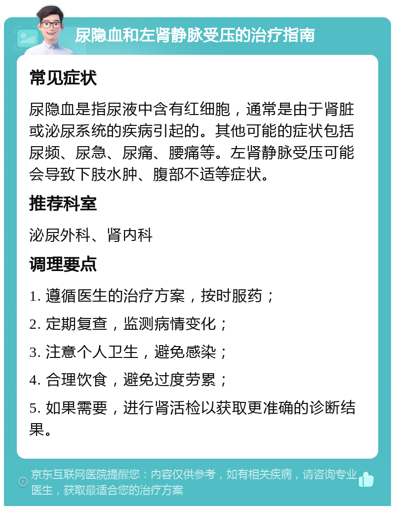 尿隐血和左肾静脉受压的治疗指南 常见症状 尿隐血是指尿液中含有红细胞，通常是由于肾脏或泌尿系统的疾病引起的。其他可能的症状包括尿频、尿急、尿痛、腰痛等。左肾静脉受压可能会导致下肢水肿、腹部不适等症状。 推荐科室 泌尿外科、肾内科 调理要点 1. 遵循医生的治疗方案，按时服药； 2. 定期复查，监测病情变化； 3. 注意个人卫生，避免感染； 4. 合理饮食，避免过度劳累； 5. 如果需要，进行肾活检以获取更准确的诊断结果。