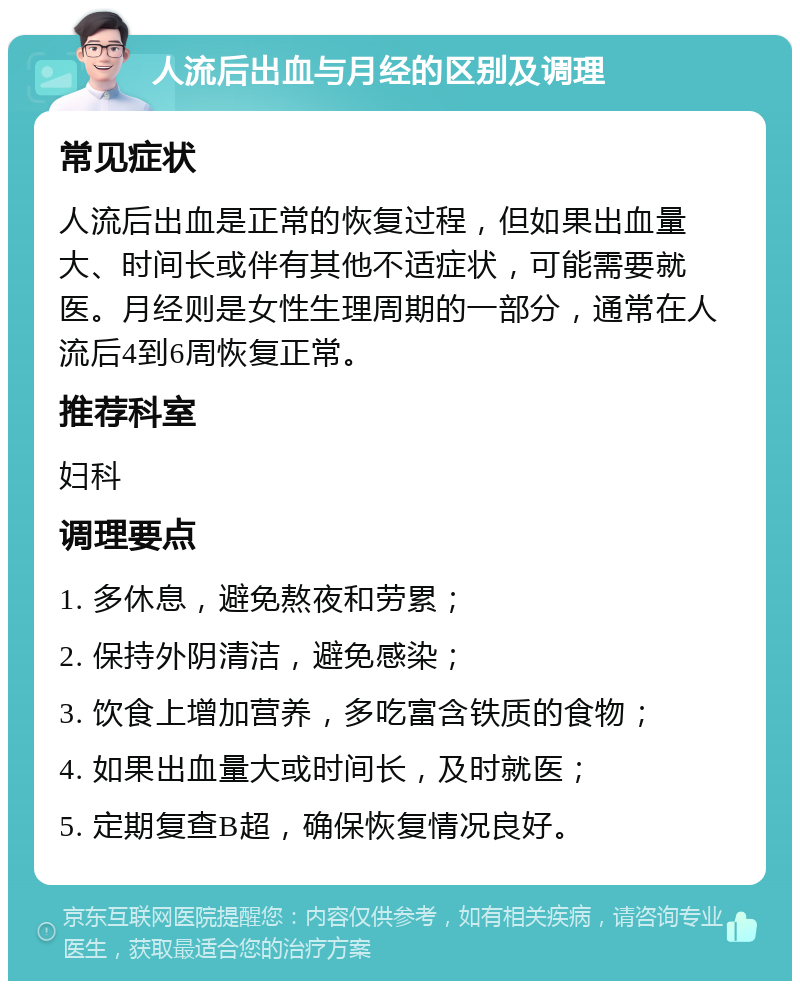 人流后出血与月经的区别及调理 常见症状 人流后出血是正常的恢复过程，但如果出血量大、时间长或伴有其他不适症状，可能需要就医。月经则是女性生理周期的一部分，通常在人流后4到6周恢复正常。 推荐科室 妇科 调理要点 1. 多休息，避免熬夜和劳累； 2. 保持外阴清洁，避免感染； 3. 饮食上增加营养，多吃富含铁质的食物； 4. 如果出血量大或时间长，及时就医； 5. 定期复查B超，确保恢复情况良好。