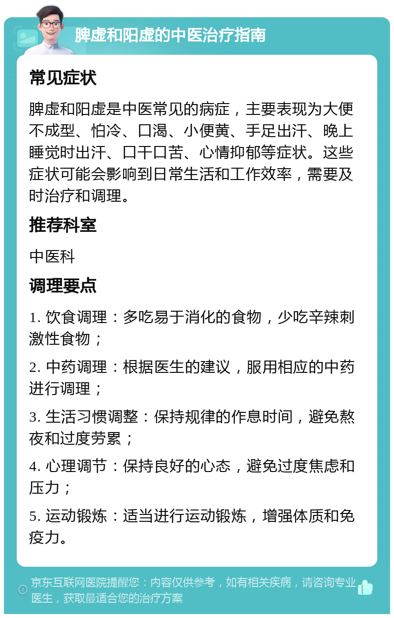 脾虚和阳虚的中医治疗指南 常见症状 脾虚和阳虚是中医常见的病症，主要表现为大便不成型、怕冷、口渴、小便黄、手足出汗、晚上睡觉时出汗、口干口苦、心情抑郁等症状。这些症状可能会影响到日常生活和工作效率，需要及时治疗和调理。 推荐科室 中医科 调理要点 1. 饮食调理：多吃易于消化的食物，少吃辛辣刺激性食物； 2. 中药调理：根据医生的建议，服用相应的中药进行调理； 3. 生活习惯调整：保持规律的作息时间，避免熬夜和过度劳累； 4. 心理调节：保持良好的心态，避免过度焦虑和压力； 5. 运动锻炼：适当进行运动锻炼，增强体质和免疫力。