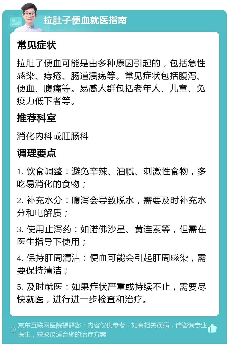 拉肚子便血就医指南 常见症状 拉肚子便血可能是由多种原因引起的，包括急性感染、痔疮、肠道溃疡等。常见症状包括腹泻、便血、腹痛等。易感人群包括老年人、儿童、免疫力低下者等。 推荐科室 消化内科或肛肠科 调理要点 1. 饮食调整：避免辛辣、油腻、刺激性食物，多吃易消化的食物； 2. 补充水分：腹泻会导致脱水，需要及时补充水分和电解质； 3. 使用止泻药：如诺佛沙星、黄连素等，但需在医生指导下使用； 4. 保持肛周清洁：便血可能会引起肛周感染，需要保持清洁； 5. 及时就医：如果症状严重或持续不止，需要尽快就医，进行进一步检查和治疗。