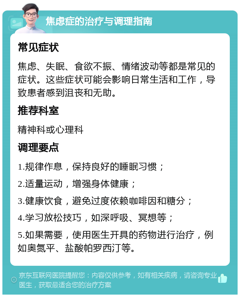 焦虑症的治疗与调理指南 常见症状 焦虑、失眠、食欲不振、情绪波动等都是常见的症状。这些症状可能会影响日常生活和工作，导致患者感到沮丧和无助。 推荐科室 精神科或心理科 调理要点 1.规律作息，保持良好的睡眠习惯； 2.适量运动，增强身体健康； 3.健康饮食，避免过度依赖咖啡因和糖分； 4.学习放松技巧，如深呼吸、冥想等； 5.如果需要，使用医生开具的药物进行治疗，例如奥氮平、盐酸帕罗西汀等。