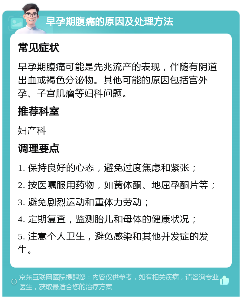 早孕期腹痛的原因及处理方法 常见症状 早孕期腹痛可能是先兆流产的表现，伴随有阴道出血或褐色分泌物。其他可能的原因包括宫外孕、子宫肌瘤等妇科问题。 推荐科室 妇产科 调理要点 1. 保持良好的心态，避免过度焦虑和紧张； 2. 按医嘱服用药物，如黄体酮、地屈孕酮片等； 3. 避免剧烈运动和重体力劳动； 4. 定期复查，监测胎儿和母体的健康状况； 5. 注意个人卫生，避免感染和其他并发症的发生。