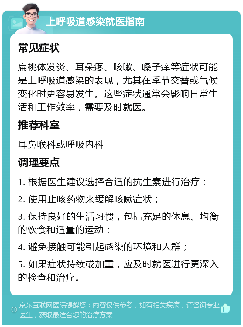 上呼吸道感染就医指南 常见症状 扁桃体发炎、耳朵疼、咳嗽、嗓子痒等症状可能是上呼吸道感染的表现，尤其在季节交替或气候变化时更容易发生。这些症状通常会影响日常生活和工作效率，需要及时就医。 推荐科室 耳鼻喉科或呼吸内科 调理要点 1. 根据医生建议选择合适的抗生素进行治疗； 2. 使用止咳药物来缓解咳嗽症状； 3. 保持良好的生活习惯，包括充足的休息、均衡的饮食和适量的运动； 4. 避免接触可能引起感染的环境和人群； 5. 如果症状持续或加重，应及时就医进行更深入的检查和治疗。