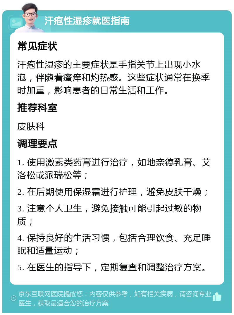 汗疱性湿疹就医指南 常见症状 汗疱性湿疹的主要症状是手指关节上出现小水泡，伴随着瘙痒和灼热感。这些症状通常在换季时加重，影响患者的日常生活和工作。 推荐科室 皮肤科 调理要点 1. 使用激素类药膏进行治疗，如地奈德乳膏、艾洛松或派瑞松等； 2. 在后期使用保湿霜进行护理，避免皮肤干燥； 3. 注意个人卫生，避免接触可能引起过敏的物质； 4. 保持良好的生活习惯，包括合理饮食、充足睡眠和适量运动； 5. 在医生的指导下，定期复查和调整治疗方案。