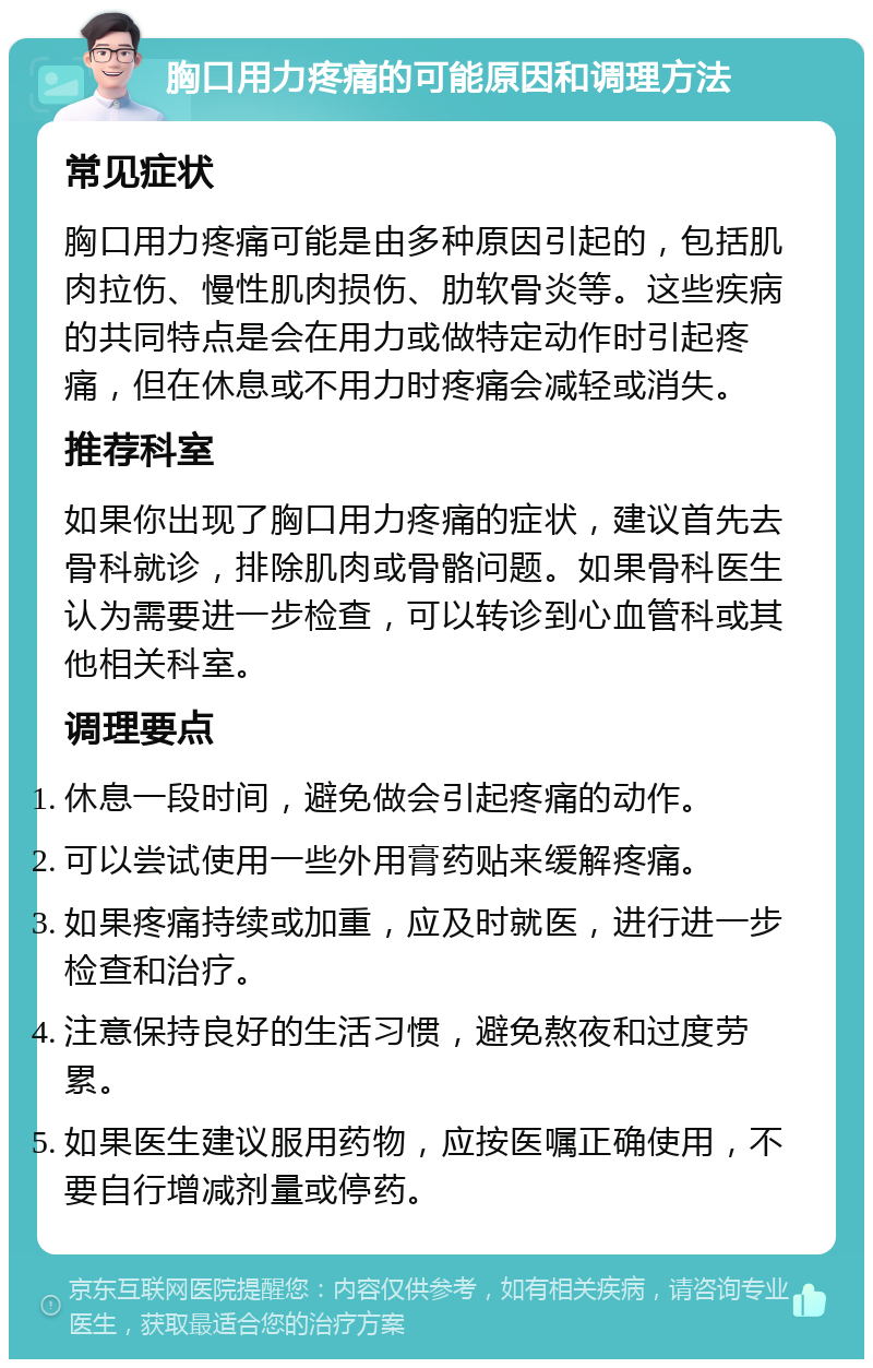 胸口用力疼痛的可能原因和调理方法 常见症状 胸口用力疼痛可能是由多种原因引起的，包括肌肉拉伤、慢性肌肉损伤、肋软骨炎等。这些疾病的共同特点是会在用力或做特定动作时引起疼痛，但在休息或不用力时疼痛会减轻或消失。 推荐科室 如果你出现了胸口用力疼痛的症状，建议首先去骨科就诊，排除肌肉或骨骼问题。如果骨科医生认为需要进一步检查，可以转诊到心血管科或其他相关科室。 调理要点 休息一段时间，避免做会引起疼痛的动作。 可以尝试使用一些外用膏药贴来缓解疼痛。 如果疼痛持续或加重，应及时就医，进行进一步检查和治疗。 注意保持良好的生活习惯，避免熬夜和过度劳累。 如果医生建议服用药物，应按医嘱正确使用，不要自行增减剂量或停药。