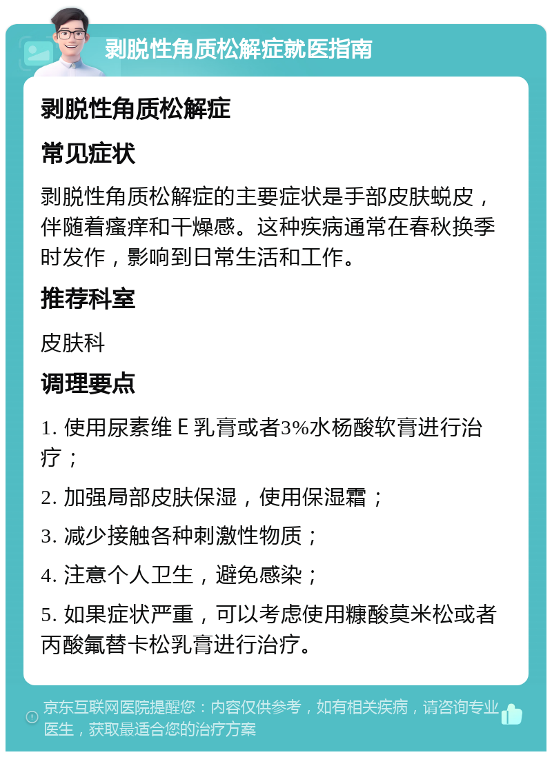 剥脱性角质松解症就医指南 剥脱性角质松解症 常见症状 剥脱性角质松解症的主要症状是手部皮肤蜕皮，伴随着瘙痒和干燥感。这种疾病通常在春秋换季时发作，影响到日常生活和工作。 推荐科室 皮肤科 调理要点 1. 使用尿素维Ｅ乳膏或者3%水杨酸软膏进行治疗； 2. 加强局部皮肤保湿，使用保湿霜； 3. 减少接触各种刺激性物质； 4. 注意个人卫生，避免感染； 5. 如果症状严重，可以考虑使用糠酸莫米松或者丙酸氟替卡松乳膏进行治疗。