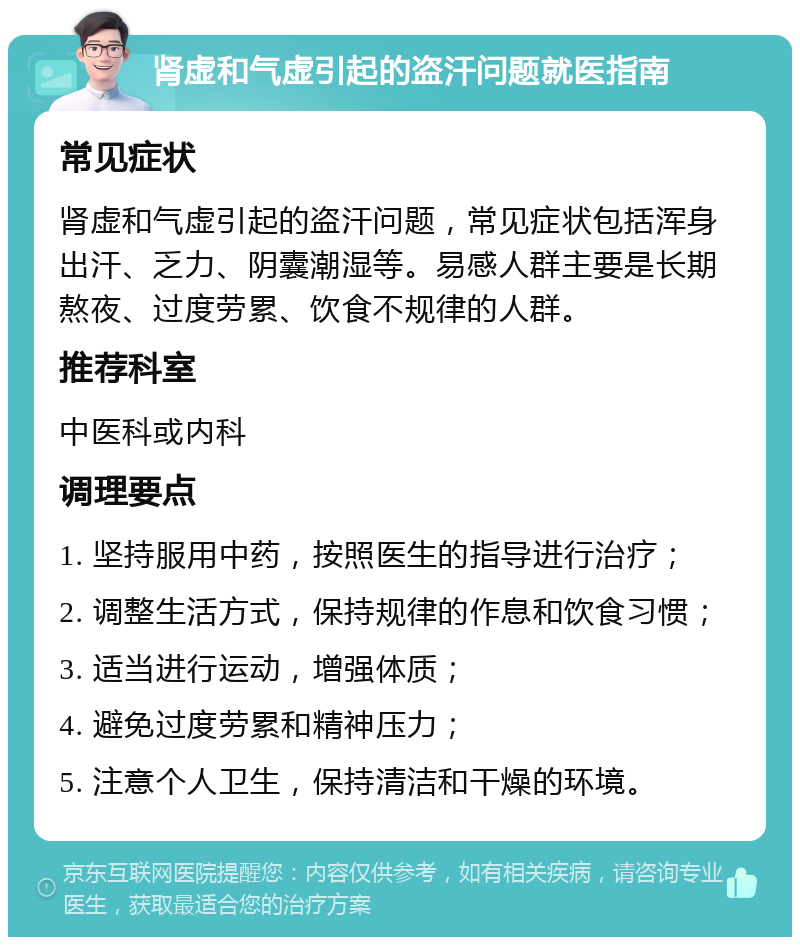 肾虚和气虚引起的盗汗问题就医指南 常见症状 肾虚和气虚引起的盗汗问题，常见症状包括浑身出汗、乏力、阴囊潮湿等。易感人群主要是长期熬夜、过度劳累、饮食不规律的人群。 推荐科室 中医科或内科 调理要点 1. 坚持服用中药，按照医生的指导进行治疗； 2. 调整生活方式，保持规律的作息和饮食习惯； 3. 适当进行运动，增强体质； 4. 避免过度劳累和精神压力； 5. 注意个人卫生，保持清洁和干燥的环境。