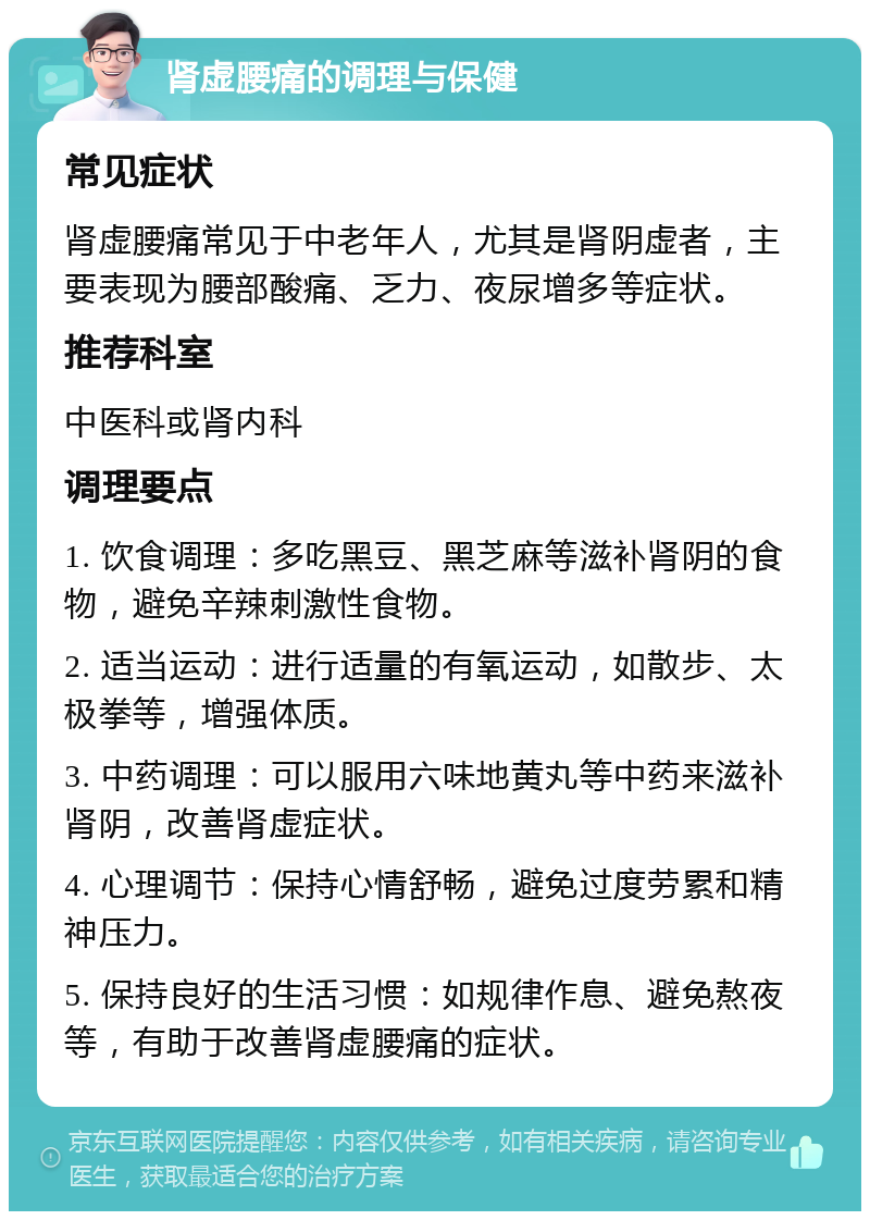 肾虚腰痛的调理与保健 常见症状 肾虚腰痛常见于中老年人，尤其是肾阴虚者，主要表现为腰部酸痛、乏力、夜尿增多等症状。 推荐科室 中医科或肾内科 调理要点 1. 饮食调理：多吃黑豆、黑芝麻等滋补肾阴的食物，避免辛辣刺激性食物。 2. 适当运动：进行适量的有氧运动，如散步、太极拳等，增强体质。 3. 中药调理：可以服用六味地黄丸等中药来滋补肾阴，改善肾虚症状。 4. 心理调节：保持心情舒畅，避免过度劳累和精神压力。 5. 保持良好的生活习惯：如规律作息、避免熬夜等，有助于改善肾虚腰痛的症状。