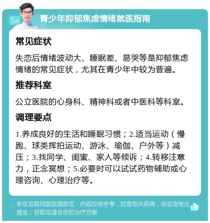 青少年抑郁焦虑情绪就医指南 常见症状 失恋后情绪波动大、睡眠差、易哭等是抑郁焦虑情绪的常见症状，尤其在青少年中较为普遍。 推荐科室 公立医院的心身科、精神科或者中医科等科室。 调理要点 1.养成良好的生活和睡眠习惯；2.适当运动（慢跑、球类挥拍运动、游泳、瑜伽、户外等）减压；3.找同学、闺蜜、家人等倾诉；4.转移注意力，正念冥想；5.必要时可以试试药物辅助或心理咨询、心理治疗等。