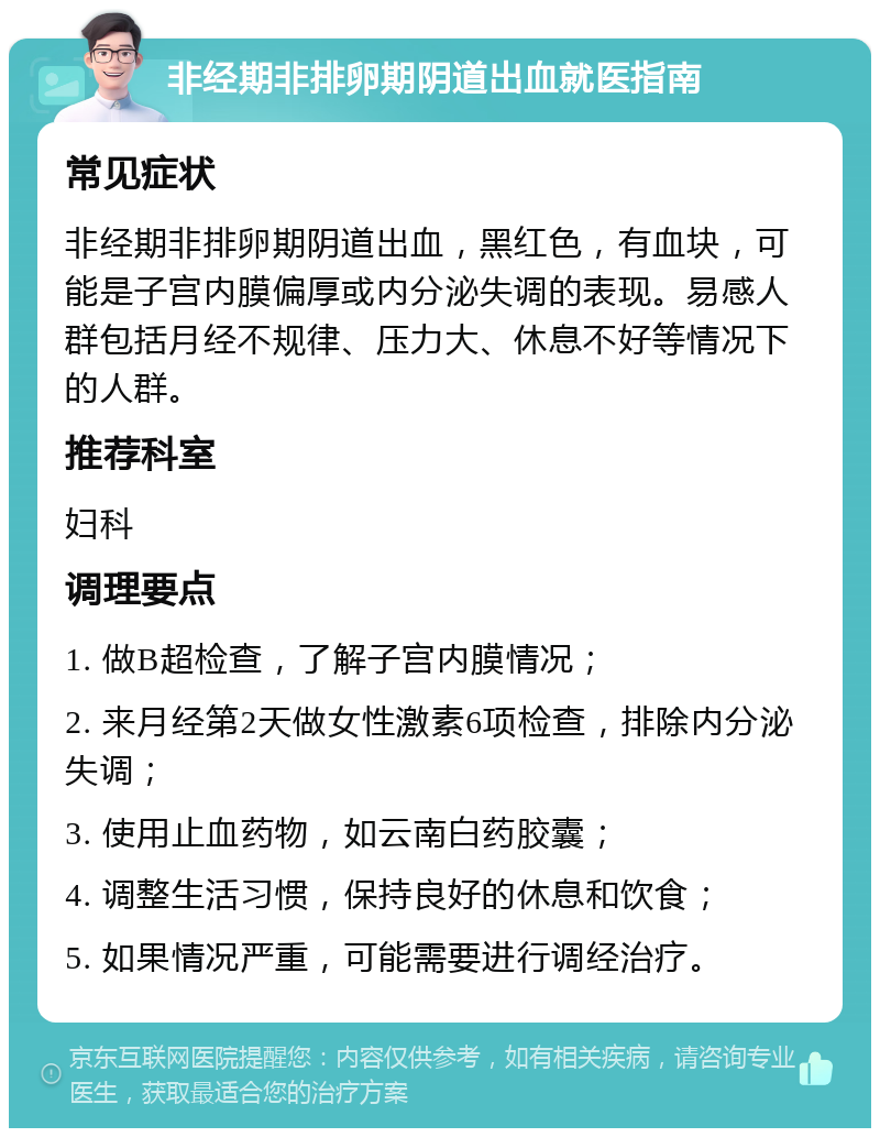 非经期非排卵期阴道出血就医指南 常见症状 非经期非排卵期阴道出血，黑红色，有血块，可能是子宫内膜偏厚或内分泌失调的表现。易感人群包括月经不规律、压力大、休息不好等情况下的人群。 推荐科室 妇科 调理要点 1. 做B超检查，了解子宫内膜情况； 2. 来月经第2天做女性激素6项检查，排除内分泌失调； 3. 使用止血药物，如云南白药胶囊； 4. 调整生活习惯，保持良好的休息和饮食； 5. 如果情况严重，可能需要进行调经治疗。