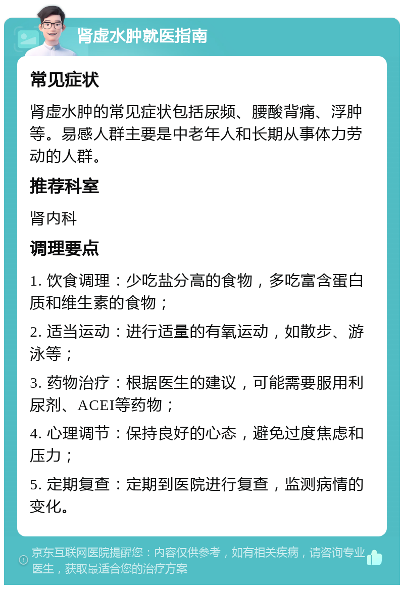 肾虚水肿就医指南 常见症状 肾虚水肿的常见症状包括尿频、腰酸背痛、浮肿等。易感人群主要是中老年人和长期从事体力劳动的人群。 推荐科室 肾内科 调理要点 1. 饮食调理：少吃盐分高的食物，多吃富含蛋白质和维生素的食物； 2. 适当运动：进行适量的有氧运动，如散步、游泳等； 3. 药物治疗：根据医生的建议，可能需要服用利尿剂、ACEI等药物； 4. 心理调节：保持良好的心态，避免过度焦虑和压力； 5. 定期复查：定期到医院进行复查，监测病情的变化。