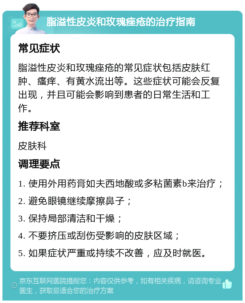 脂溢性皮炎和玫瑰痤疮的治疗指南 常见症状 脂溢性皮炎和玫瑰痤疮的常见症状包括皮肤红肿、瘙痒、有黄水流出等。这些症状可能会反复出现，并且可能会影响到患者的日常生活和工作。 推荐科室 皮肤科 调理要点 1. 使用外用药膏如夫西地酸或多粘菌素b来治疗； 2. 避免眼镜继续摩擦鼻子； 3. 保持局部清洁和干燥； 4. 不要挤压或刮伤受影响的皮肤区域； 5. 如果症状严重或持续不改善，应及时就医。