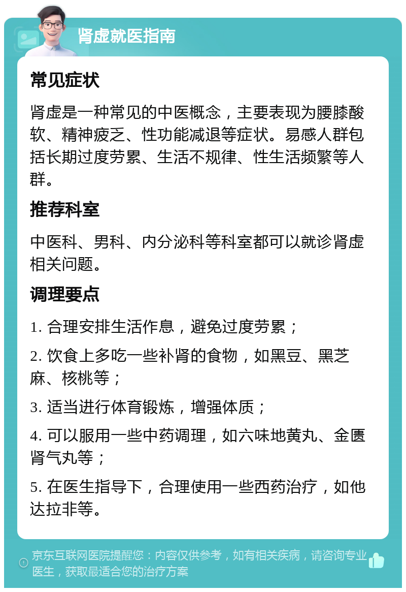 肾虚就医指南 常见症状 肾虚是一种常见的中医概念，主要表现为腰膝酸软、精神疲乏、性功能减退等症状。易感人群包括长期过度劳累、生活不规律、性生活频繁等人群。 推荐科室 中医科、男科、内分泌科等科室都可以就诊肾虚相关问题。 调理要点 1. 合理安排生活作息，避免过度劳累； 2. 饮食上多吃一些补肾的食物，如黑豆、黑芝麻、核桃等； 3. 适当进行体育锻炼，增强体质； 4. 可以服用一些中药调理，如六味地黄丸、金匮肾气丸等； 5. 在医生指导下，合理使用一些西药治疗，如他达拉非等。