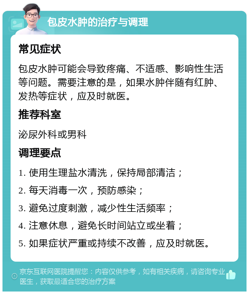 包皮水肿的治疗与调理 常见症状 包皮水肿可能会导致疼痛、不适感、影响性生活等问题。需要注意的是，如果水肿伴随有红肿、发热等症状，应及时就医。 推荐科室 泌尿外科或男科 调理要点 1. 使用生理盐水清洗，保持局部清洁； 2. 每天消毒一次，预防感染； 3. 避免过度刺激，减少性生活频率； 4. 注意休息，避免长时间站立或坐着； 5. 如果症状严重或持续不改善，应及时就医。