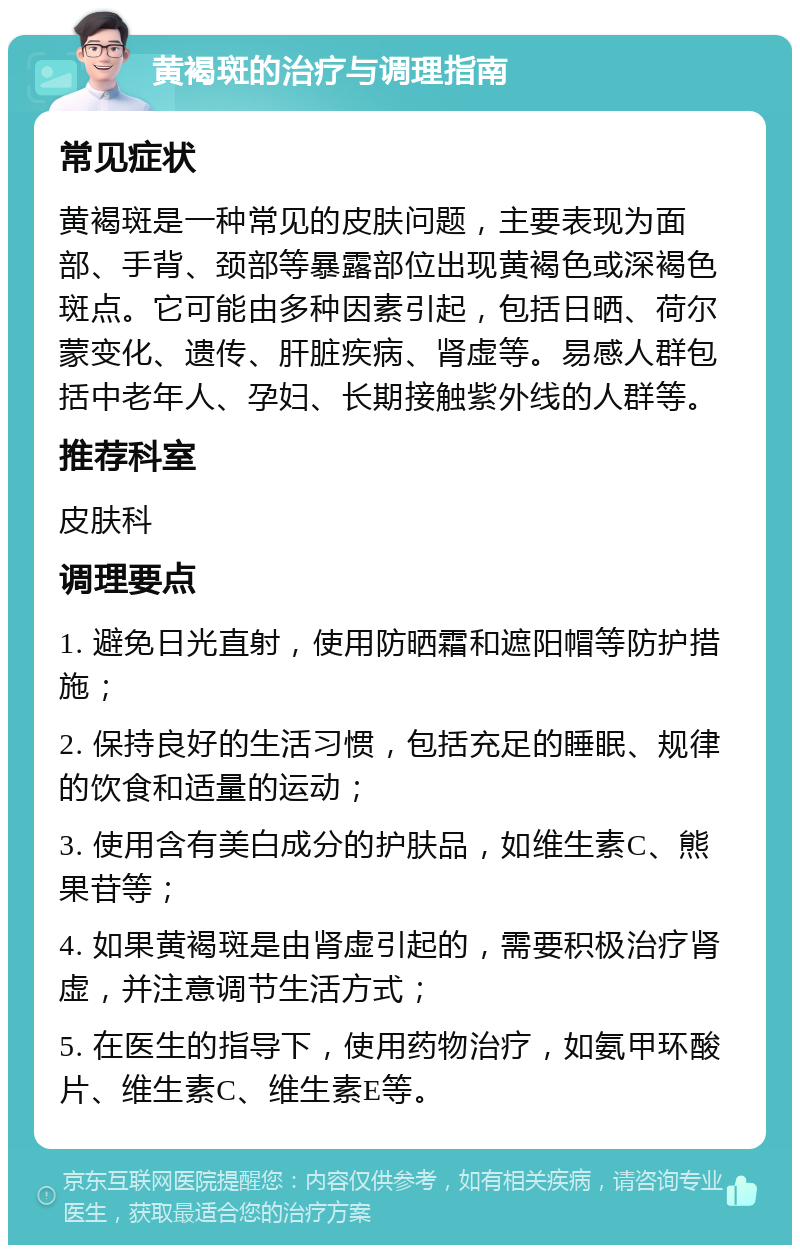 黄褐斑的治疗与调理指南 常见症状 黄褐斑是一种常见的皮肤问题，主要表现为面部、手背、颈部等暴露部位出现黄褐色或深褐色斑点。它可能由多种因素引起，包括日晒、荷尔蒙变化、遗传、肝脏疾病、肾虚等。易感人群包括中老年人、孕妇、长期接触紫外线的人群等。 推荐科室 皮肤科 调理要点 1. 避免日光直射，使用防晒霜和遮阳帽等防护措施； 2. 保持良好的生活习惯，包括充足的睡眠、规律的饮食和适量的运动； 3. 使用含有美白成分的护肤品，如维生素C、熊果苷等； 4. 如果黄褐斑是由肾虚引起的，需要积极治疗肾虚，并注意调节生活方式； 5. 在医生的指导下，使用药物治疗，如氨甲环酸片、维生素C、维生素E等。