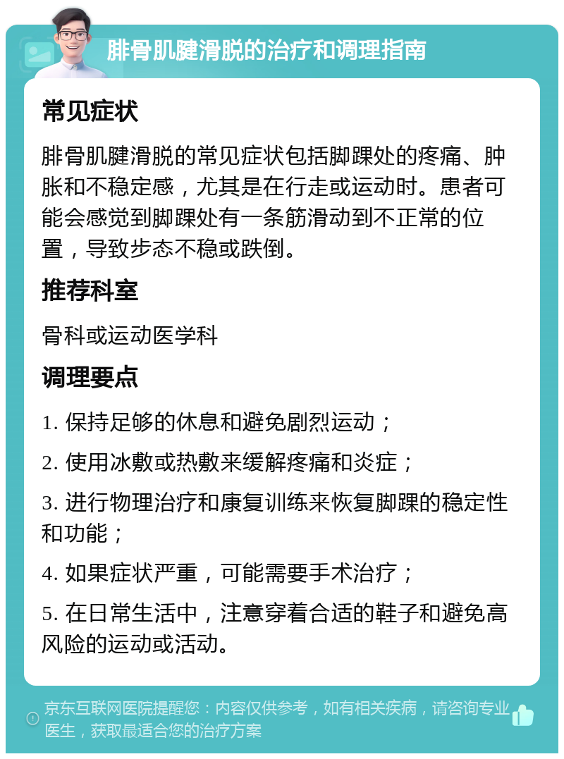 腓骨肌腱滑脱的治疗和调理指南 常见症状 腓骨肌腱滑脱的常见症状包括脚踝处的疼痛、肿胀和不稳定感，尤其是在行走或运动时。患者可能会感觉到脚踝处有一条筋滑动到不正常的位置，导致步态不稳或跌倒。 推荐科室 骨科或运动医学科 调理要点 1. 保持足够的休息和避免剧烈运动； 2. 使用冰敷或热敷来缓解疼痛和炎症； 3. 进行物理治疗和康复训练来恢复脚踝的稳定性和功能； 4. 如果症状严重，可能需要手术治疗； 5. 在日常生活中，注意穿着合适的鞋子和避免高风险的运动或活动。