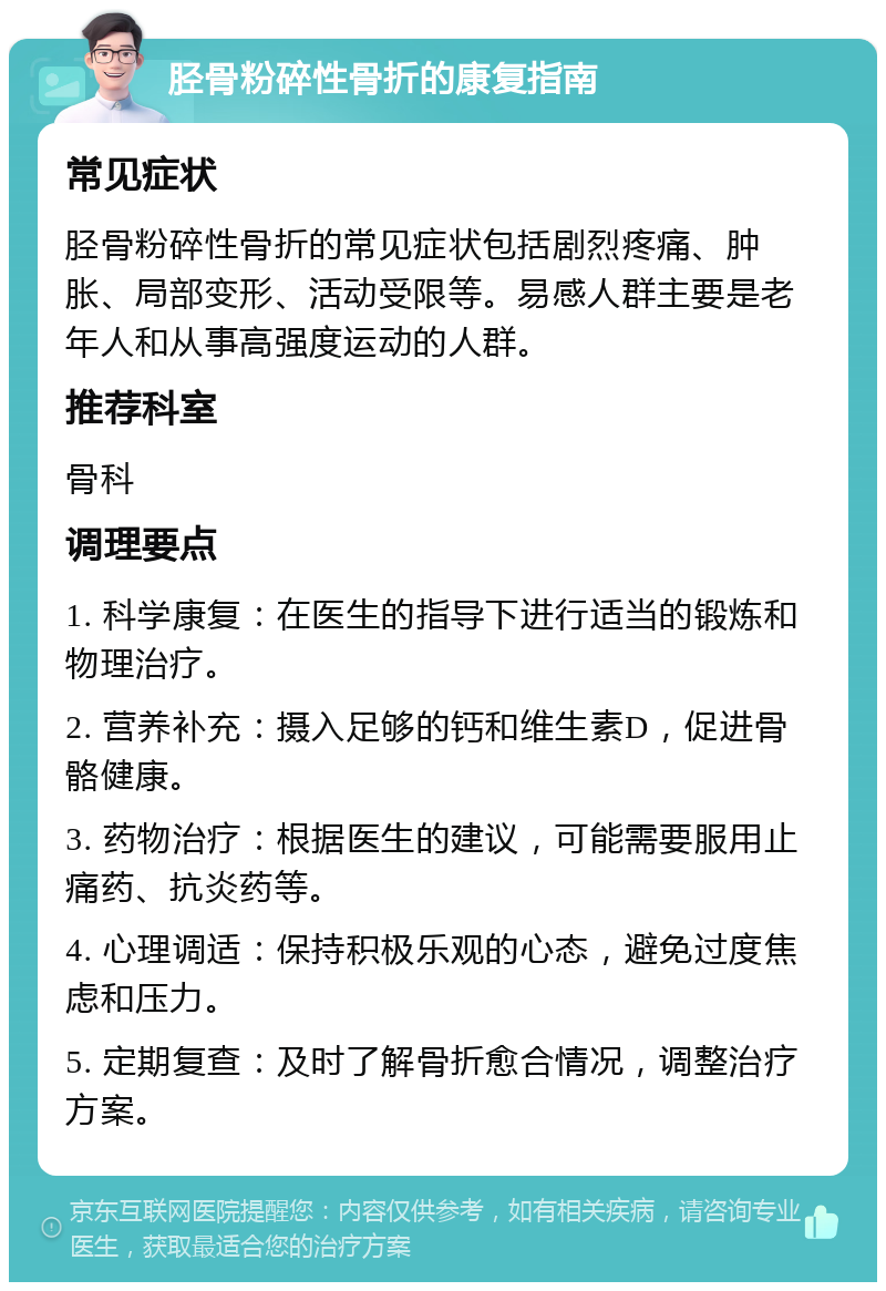 胫骨粉碎性骨折的康复指南 常见症状 胫骨粉碎性骨折的常见症状包括剧烈疼痛、肿胀、局部变形、活动受限等。易感人群主要是老年人和从事高强度运动的人群。 推荐科室 骨科 调理要点 1. 科学康复：在医生的指导下进行适当的锻炼和物理治疗。 2. 营养补充：摄入足够的钙和维生素D，促进骨骼健康。 3. 药物治疗：根据医生的建议，可能需要服用止痛药、抗炎药等。 4. 心理调适：保持积极乐观的心态，避免过度焦虑和压力。 5. 定期复查：及时了解骨折愈合情况，调整治疗方案。