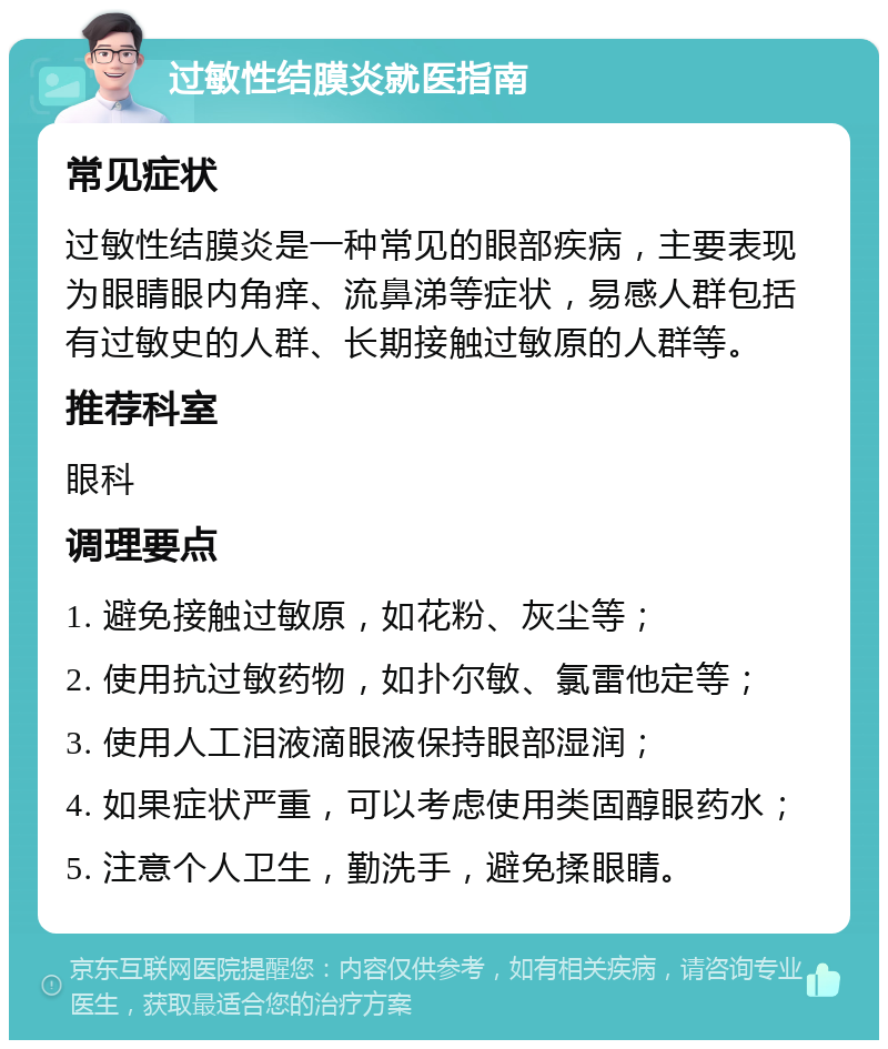 过敏性结膜炎就医指南 常见症状 过敏性结膜炎是一种常见的眼部疾病，主要表现为眼睛眼内角痒、流鼻涕等症状，易感人群包括有过敏史的人群、长期接触过敏原的人群等。 推荐科室 眼科 调理要点 1. 避免接触过敏原，如花粉、灰尘等； 2. 使用抗过敏药物，如扑尔敏、氯雷他定等； 3. 使用人工泪液滴眼液保持眼部湿润； 4. 如果症状严重，可以考虑使用类固醇眼药水； 5. 注意个人卫生，勤洗手，避免揉眼睛。