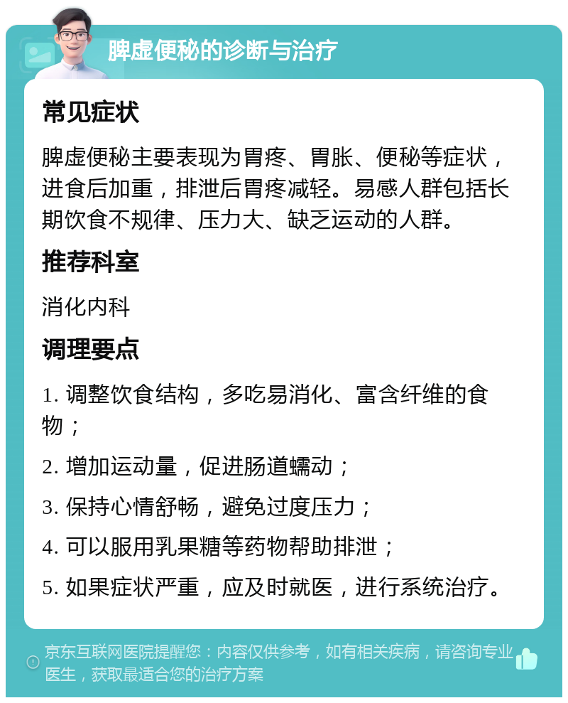 脾虚便秘的诊断与治疗 常见症状 脾虚便秘主要表现为胃疼、胃胀、便秘等症状，进食后加重，排泄后胃疼减轻。易感人群包括长期饮食不规律、压力大、缺乏运动的人群。 推荐科室 消化内科 调理要点 1. 调整饮食结构，多吃易消化、富含纤维的食物； 2. 增加运动量，促进肠道蠕动； 3. 保持心情舒畅，避免过度压力； 4. 可以服用乳果糖等药物帮助排泄； 5. 如果症状严重，应及时就医，进行系统治疗。