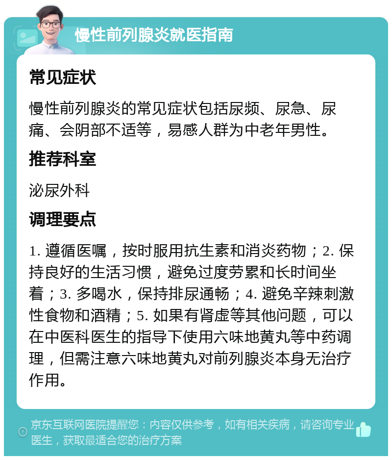 慢性前列腺炎就医指南 常见症状 慢性前列腺炎的常见症状包括尿频、尿急、尿痛、会阴部不适等，易感人群为中老年男性。 推荐科室 泌尿外科 调理要点 1. 遵循医嘱，按时服用抗生素和消炎药物；2. 保持良好的生活习惯，避免过度劳累和长时间坐着；3. 多喝水，保持排尿通畅；4. 避免辛辣刺激性食物和酒精；5. 如果有肾虚等其他问题，可以在中医科医生的指导下使用六味地黄丸等中药调理，但需注意六味地黄丸对前列腺炎本身无治疗作用。