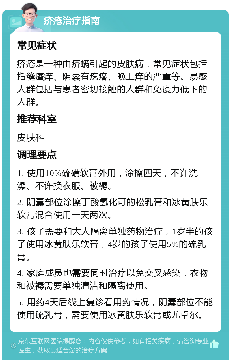 疥疮治疗指南 常见症状 疥疮是一种由疥螨引起的皮肤病，常见症状包括指缝瘙痒、阴囊有疙瘩、晚上痒的严重等。易感人群包括与患者密切接触的人群和免疫力低下的人群。 推荐科室 皮肤科 调理要点 1. 使用10%硫磺软膏外用，涂擦四天，不许洗澡、不许换衣服、被褥。 2. 阴囊部位涂擦丁酸氢化可的松乳膏和冰黄肤乐软膏混合使用一天两次。 3. 孩子需要和大人隔离单独药物治疗，1岁半的孩子使用冰黄肤乐软膏，4岁的孩子使用5%的硫乳膏。 4. 家庭成员也需要同时治疗以免交叉感染，衣物和被褥需要单独清洁和隔离使用。 5. 用药4天后线上复诊看用药情况，阴囊部位不能使用硫乳膏，需要使用冰黄肤乐软膏或尤卓尔。