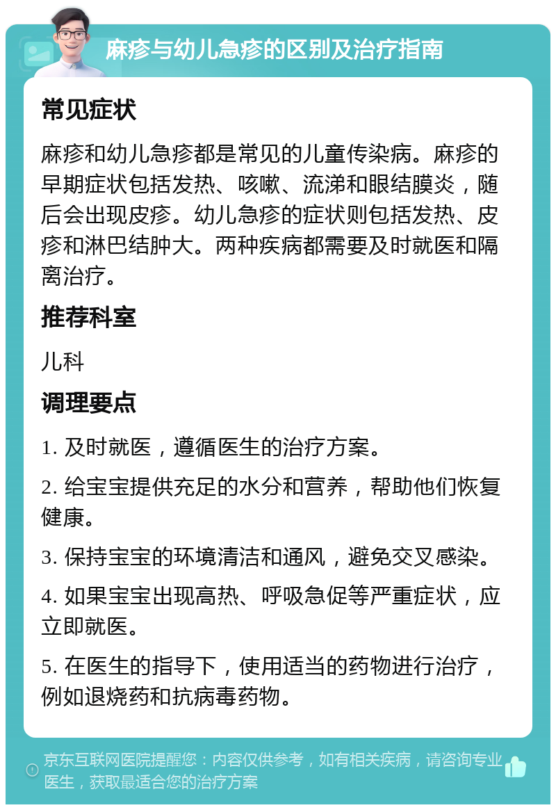 麻疹与幼儿急疹的区别及治疗指南 常见症状 麻疹和幼儿急疹都是常见的儿童传染病。麻疹的早期症状包括发热、咳嗽、流涕和眼结膜炎，随后会出现皮疹。幼儿急疹的症状则包括发热、皮疹和淋巴结肿大。两种疾病都需要及时就医和隔离治疗。 推荐科室 儿科 调理要点 1. 及时就医，遵循医生的治疗方案。 2. 给宝宝提供充足的水分和营养，帮助他们恢复健康。 3. 保持宝宝的环境清洁和通风，避免交叉感染。 4. 如果宝宝出现高热、呼吸急促等严重症状，应立即就医。 5. 在医生的指导下，使用适当的药物进行治疗，例如退烧药和抗病毒药物。