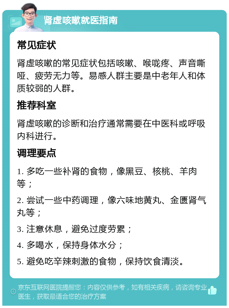 肾虚咳嗽就医指南 常见症状 肾虚咳嗽的常见症状包括咳嗽、喉咙疼、声音嘶哑、疲劳无力等。易感人群主要是中老年人和体质较弱的人群。 推荐科室 肾虚咳嗽的诊断和治疗通常需要在中医科或呼吸内科进行。 调理要点 1. 多吃一些补肾的食物，像黑豆、核桃、羊肉等； 2. 尝试一些中药调理，像六味地黄丸、金匮肾气丸等； 3. 注意休息，避免过度劳累； 4. 多喝水，保持身体水分； 5. 避免吃辛辣刺激的食物，保持饮食清淡。