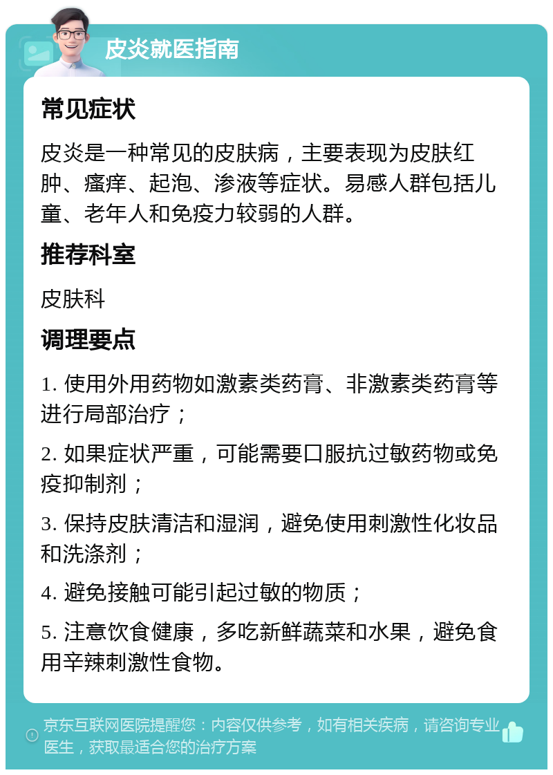 皮炎就医指南 常见症状 皮炎是一种常见的皮肤病，主要表现为皮肤红肿、瘙痒、起泡、渗液等症状。易感人群包括儿童、老年人和免疫力较弱的人群。 推荐科室 皮肤科 调理要点 1. 使用外用药物如激素类药膏、非激素类药膏等进行局部治疗； 2. 如果症状严重，可能需要口服抗过敏药物或免疫抑制剂； 3. 保持皮肤清洁和湿润，避免使用刺激性化妆品和洗涤剂； 4. 避免接触可能引起过敏的物质； 5. 注意饮食健康，多吃新鲜蔬菜和水果，避免食用辛辣刺激性食物。