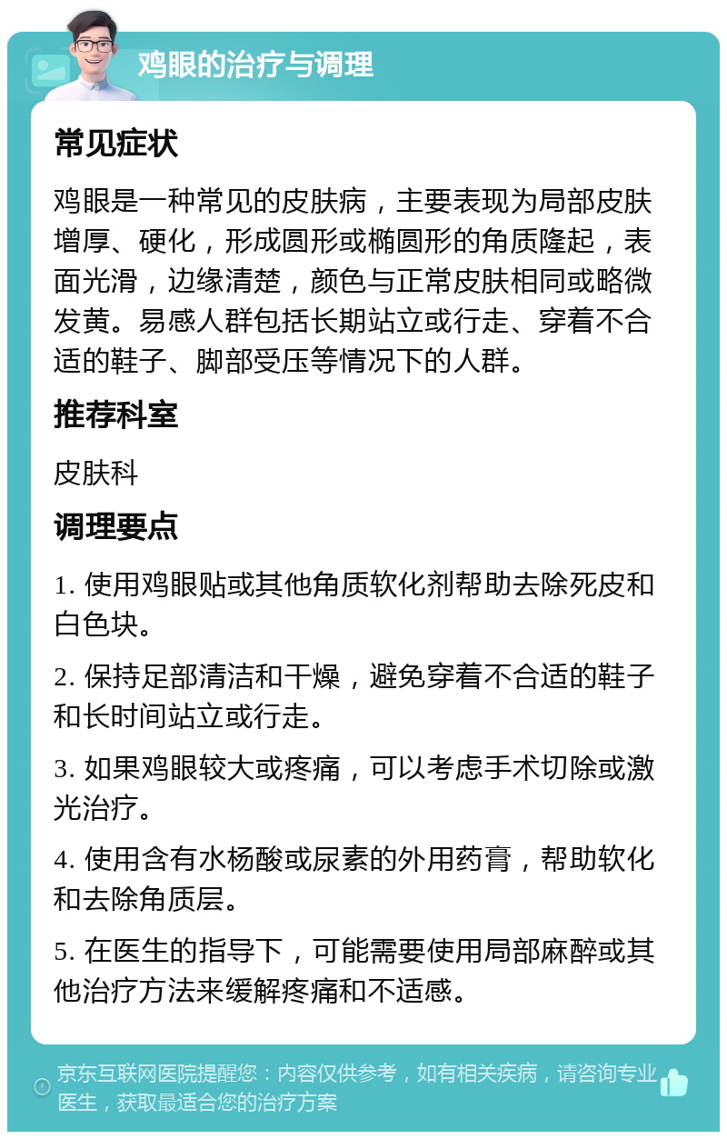 鸡眼的治疗与调理 常见症状 鸡眼是一种常见的皮肤病，主要表现为局部皮肤增厚、硬化，形成圆形或椭圆形的角质隆起，表面光滑，边缘清楚，颜色与正常皮肤相同或略微发黄。易感人群包括长期站立或行走、穿着不合适的鞋子、脚部受压等情况下的人群。 推荐科室 皮肤科 调理要点 1. 使用鸡眼贴或其他角质软化剂帮助去除死皮和白色块。 2. 保持足部清洁和干燥，避免穿着不合适的鞋子和长时间站立或行走。 3. 如果鸡眼较大或疼痛，可以考虑手术切除或激光治疗。 4. 使用含有水杨酸或尿素的外用药膏，帮助软化和去除角质层。 5. 在医生的指导下，可能需要使用局部麻醉或其他治疗方法来缓解疼痛和不适感。