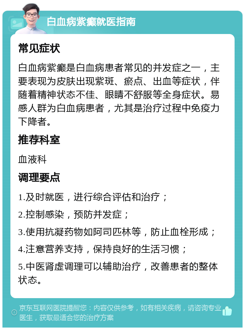 白血病紫癫就医指南 常见症状 白血病紫癫是白血病患者常见的并发症之一，主要表现为皮肤出现紫斑、瘀点、出血等症状，伴随着精神状态不佳、眼睛不舒服等全身症状。易感人群为白血病患者，尤其是治疗过程中免疫力下降者。 推荐科室 血液科 调理要点 1.及时就医，进行综合评估和治疗； 2.控制感染，预防并发症； 3.使用抗凝药物如阿司匹林等，防止血栓形成； 4.注意营养支持，保持良好的生活习惯； 5.中医肾虚调理可以辅助治疗，改善患者的整体状态。