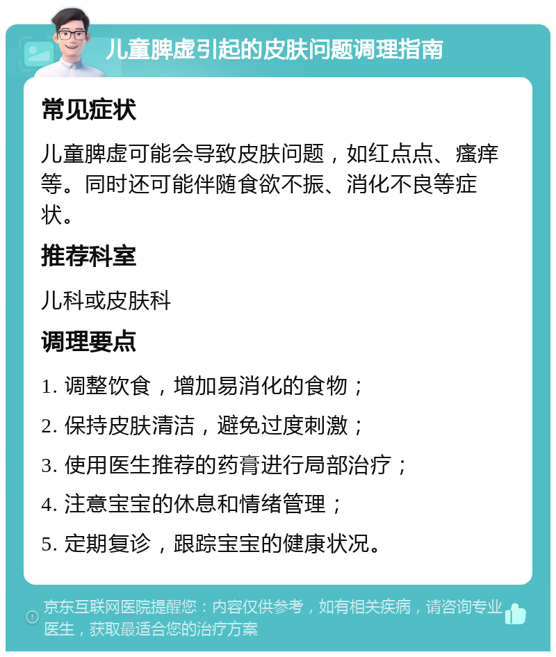 儿童脾虚引起的皮肤问题调理指南 常见症状 儿童脾虚可能会导致皮肤问题，如红点点、瘙痒等。同时还可能伴随食欲不振、消化不良等症状。 推荐科室 儿科或皮肤科 调理要点 1. 调整饮食，增加易消化的食物； 2. 保持皮肤清洁，避免过度刺激； 3. 使用医生推荐的药膏进行局部治疗； 4. 注意宝宝的休息和情绪管理； 5. 定期复诊，跟踪宝宝的健康状况。