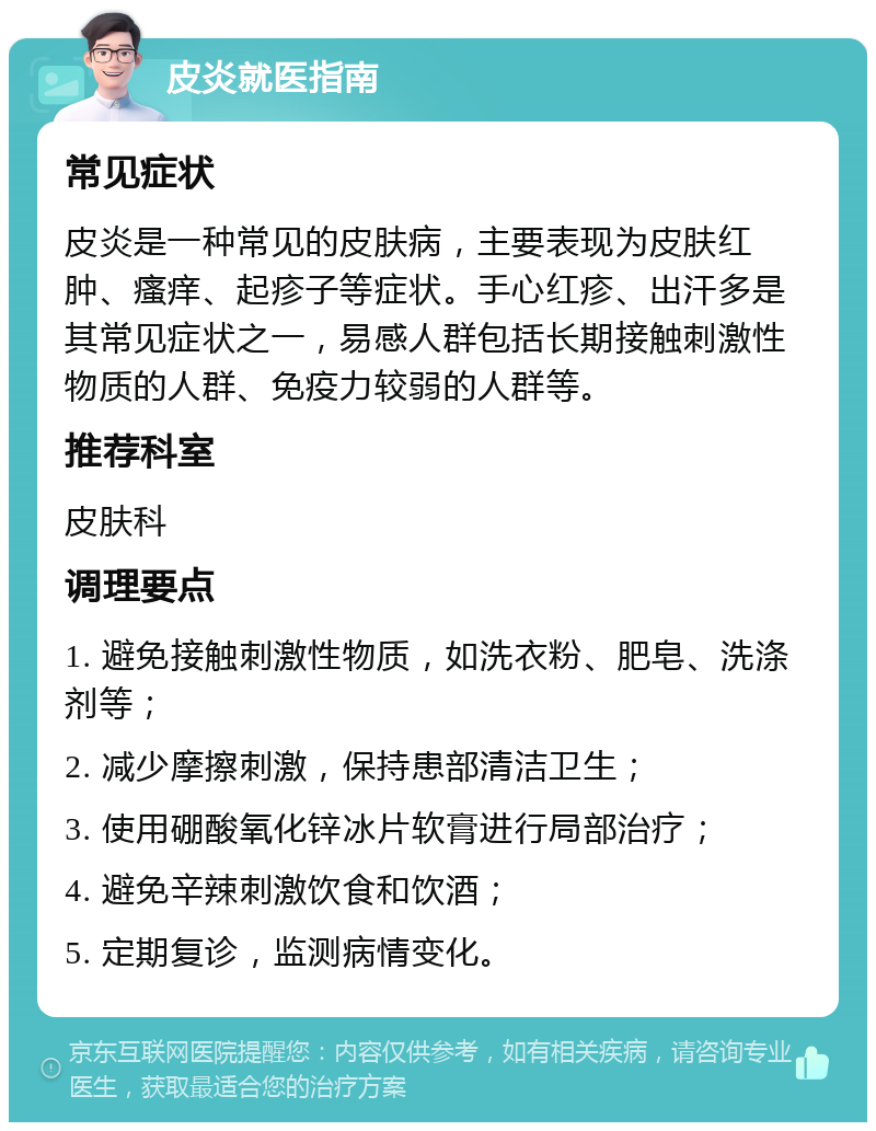 皮炎就医指南 常见症状 皮炎是一种常见的皮肤病，主要表现为皮肤红肿、瘙痒、起疹子等症状。手心红疹、出汗多是其常见症状之一，易感人群包括长期接触刺激性物质的人群、免疫力较弱的人群等。 推荐科室 皮肤科 调理要点 1. 避免接触刺激性物质，如洗衣粉、肥皂、洗涤剂等； 2. 减少摩擦刺激，保持患部清洁卫生； 3. 使用硼酸氧化锌冰片软膏进行局部治疗； 4. 避免辛辣刺激饮食和饮酒； 5. 定期复诊，监测病情变化。