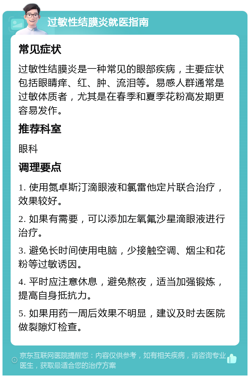 过敏性结膜炎就医指南 常见症状 过敏性结膜炎是一种常见的眼部疾病，主要症状包括眼睛痒、红、肿、流泪等。易感人群通常是过敏体质者，尤其是在春季和夏季花粉高发期更容易发作。 推荐科室 眼科 调理要点 1. 使用氮卓斯汀滴眼液和氯雷他定片联合治疗，效果较好。 2. 如果有需要，可以添加左氧氟沙星滴眼液进行治疗。 3. 避免长时间使用电脑，少接触空调、烟尘和花粉等过敏诱因。 4. 平时应注意休息，避免熬夜，适当加强锻炼，提高自身抵抗力。 5. 如果用药一周后效果不明显，建议及时去医院做裂隙灯检查。